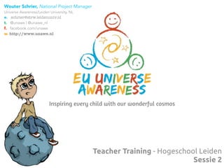 Teacher Training - Hogeschool Leiden
Sessie 2
Inspiring every child with our wonderful cosmos
Wouter Schrier, National Project Manager
Universe Awareness/Leiden University, NL
e. schrier@strw.leidenuniv.nl
t. @unawe | @unawe_nl
f. facebook.com/unawe
w. http://www.unawe.nl
 