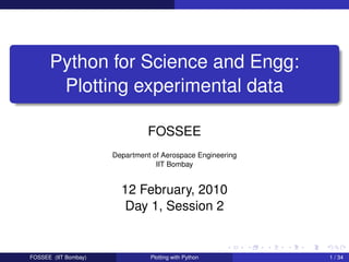 Python for Science and Engg:
       Plotting experimental data

                                FOSSEE
                      Department of Aerospace Engineering
                                  IIT Bombay


                        12 February, 2010
                         Day 1, Session 2


FOSSEE (IIT Bombay)             Plotting with Python        1 / 34
 