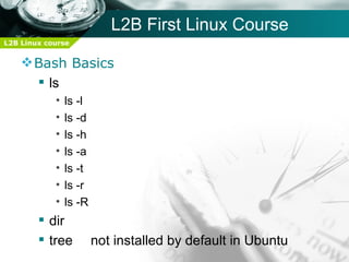 L2B First Linux Course
L2B Linux course


     Bash Basics
       ls
            •   ls -l
            •   ls -d
            •   ls -h
            •   ls -a
            •   ls -t
            •   ls -r
            •   ls -R
         dir
         tree          not installed by default in Ubuntu
 