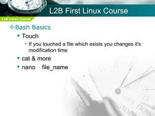 L2B First Linux Course
L2B Linux course

     Bash Basics
       Touch
            • If you touched a file which exists you changes it's
              modification time
         cat & more
         nano file_name
 