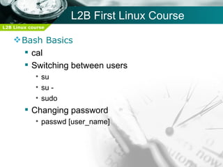 L2B First Linux Course
L2B Linux course


     Bash Basics
       cal
       Switching between users
            • su
            • su -
            • sudo
         Changing password
            • passwd [user_name]
 