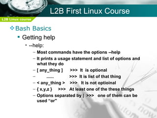 L2B First Linux Course
L2B Linux course


     Bash Basics
       Getting help
            • --help:
                   – Most commands have the options --help
                   – It prints a usage statement and list of options and
                     what they do
                   – [ any_thing ]    >>> It is optional
                   –       ......     >>> It is list of that thing
                   – < any_thing > >>> It is not optioinal
                   – { x,y,z } >>> At least one of the these things
                   – Options separated by | >>> one of them can be
                     used “or"
 