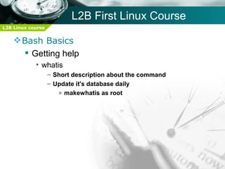 L2B First Linux Course
L2B Linux course


     Bash Basics
       Getting help
            • whatis
                   – Short description about the command
                   – Update it's database daily
                      » makewhatis as root
 