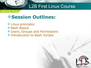 L2B First Linux Course
L2B Linux course


     Session Outlines:
      Linux principles
      Bash Basics
      Users, Groups and Permissions
      Introduction to Bash Scripts
 