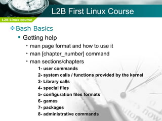 L2B First Linux Course
L2B Linux course

     Bash Basics
       Getting help
            • man page format and how to use it
            • man [chapter_number] command
            • man sections/chapters
                   1- user commands
                   2- system calls / functions provided by the kernel
                   3- Library calls
                   4- special files
                   5- configuration files formats
                   6- games
                   7- packages
                   8- administrative commands
 