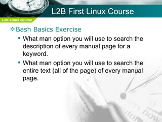 L2B First Linux Course
L2B Linux course


     Bash Basics Exercise
       What man option you will use to search the
        description of every manual page for a
        keyword.
       What man option you will use to search the
        entire text (all of the page) of every manual
        page.
 