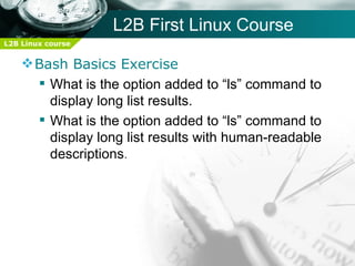 L2B First Linux Course
L2B Linux course


     Bash Basics Exercise
       What is the option added to “ls” command to
        display long list results.
       What is the option added to “ls” command to
        display long list results with human-readable
        descriptions.
 