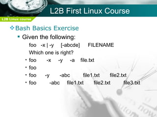 L2B First Linux Course
L2B Linux course


     Bash Basics Exercise
       Given the following:
                foo -x | -y [-abcde]      FILENAME
                Which one is right?
            •   foo    -x -y -a file.txt
            •   foo
            •   foo   -y     -abc      file1.txt      file2.txt
            •   foo      -abc file1.txt      file2.txt       file3.txt
 