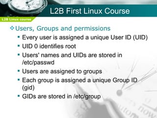 L2B First Linux Course
L2B Linux course


     Users, Groups and permissions
       Every user is assigned a unique User ID (UID)
       UID 0 identifies root
       Users' names and UIDs are stored in
        /etc/passwd
       Users are assigned to groups
       Each group is assigned a unique Group ID
        (gid)
       GIDs are stored in /etc/group
 