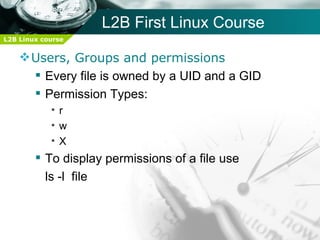 L2B First Linux Course
L2B Linux course


     Users, Groups and permissions
       Every file is owned by a UID and a GID
       Permission Types:
            •r
            •w
            •X
         To display permissions of a file use
          ls -l file
 