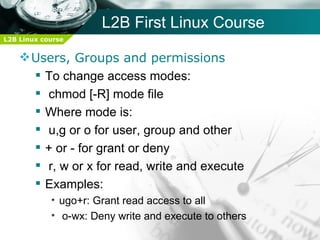 L2B First Linux Course
L2B Linux course


     Users, Groups and permissions
       To change access modes:
       chmod [-R] mode file
       Where mode is:
       u,g or o for user, group and other
       + or - for grant or deny
       r, w or x for read, write and execute
       Examples:
            • ugo+r: Grant read access to all
            • o-wx: Deny write and execute to others
 