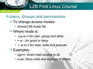 L2B First Linux Course
L2B Linux course


     Users, Groups and permissions
       To change access modes:
            • chmod [-R] mode file
         Where mode is:
            • u,g or o for user, group and other
            • + or - for grant or deny
            • r, w or x for read, write and execute
         Examples:
            • ugo+r: Grant read access to all
            • o-wx: Deny write and execute to others
 
