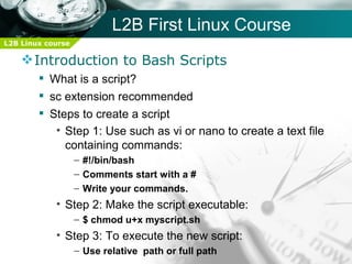 L2B First Linux Course
L2B Linux course

     Introduction to Bash Scripts
         What is a script?
         sc extension recommended
         Steps to create a script
           • Step 1: Use such as vi or nano to create a text file
             containing commands:
                   – #!/bin/bash
                   – Comments start with a #
                   – Write your commands.
            • Step 2: Make the script executable:
                   – $ chmod u+x myscript.sh
            • Step 3: To execute the new script:
                   – Use relative path or full path
 