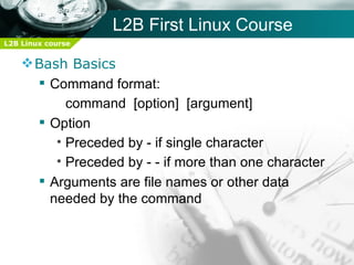 L2B First Linux Course
L2B Linux course


     Bash Basics
       Command format:
           command [option] [argument]
       Option
         • Preceded by - if single character
         • Preceded by - - if more than one character
       Arguments are file names or other data
        needed by the command
 