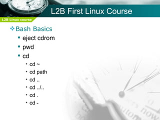 L2B First Linux Course
L2B Linux course


     Bash Basics
       eject cdrom
       pwd
       cd
            •   cd ~
            •   cd path
            •   cd ..
            •   cd ../..
            •   cd .
            •   cd -
 