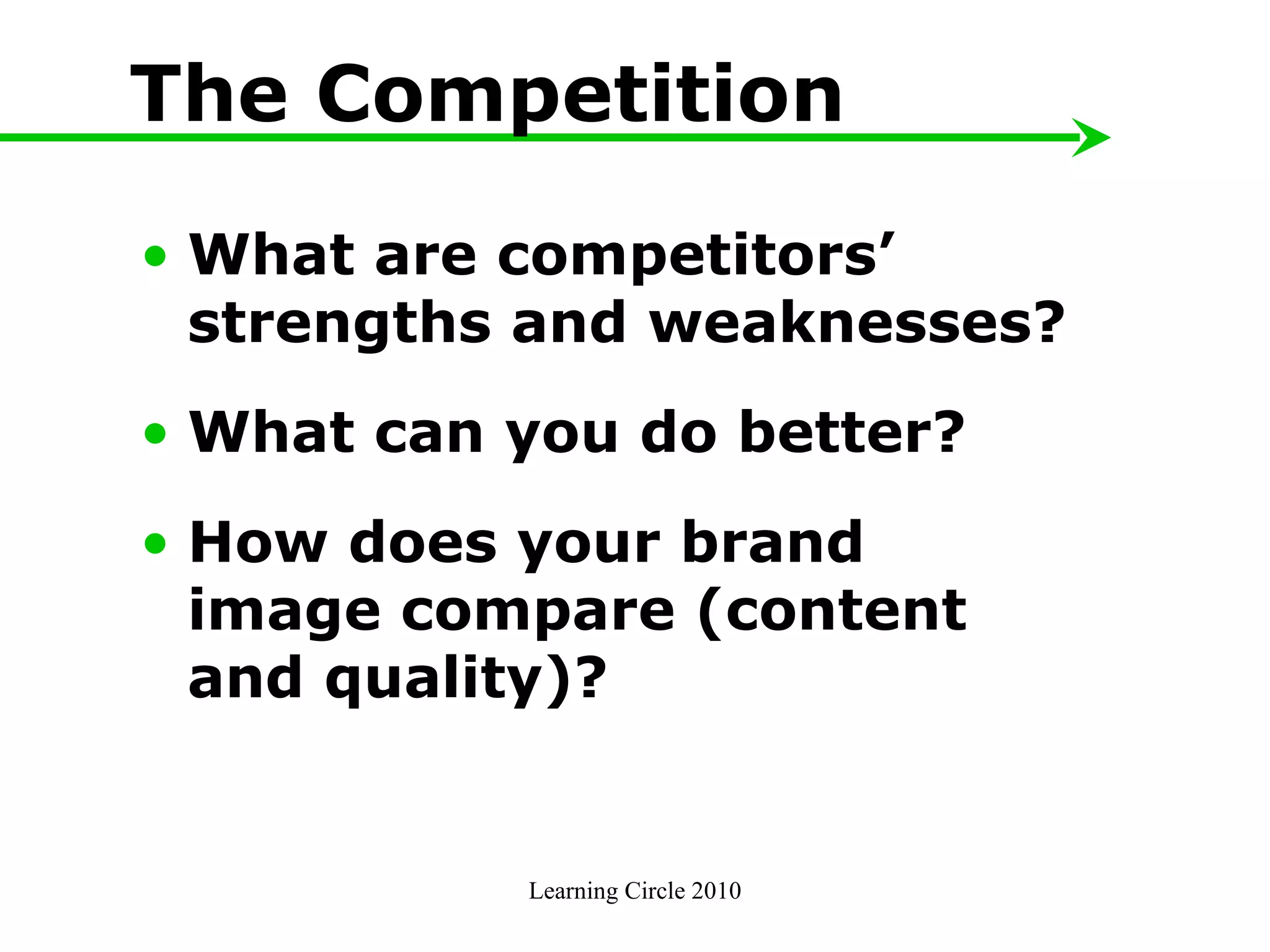 The Competition What are competitors’ strengths and weaknesses? What can you do better? How does your brand image compare (content and quality)?  Learning Circle 2010 