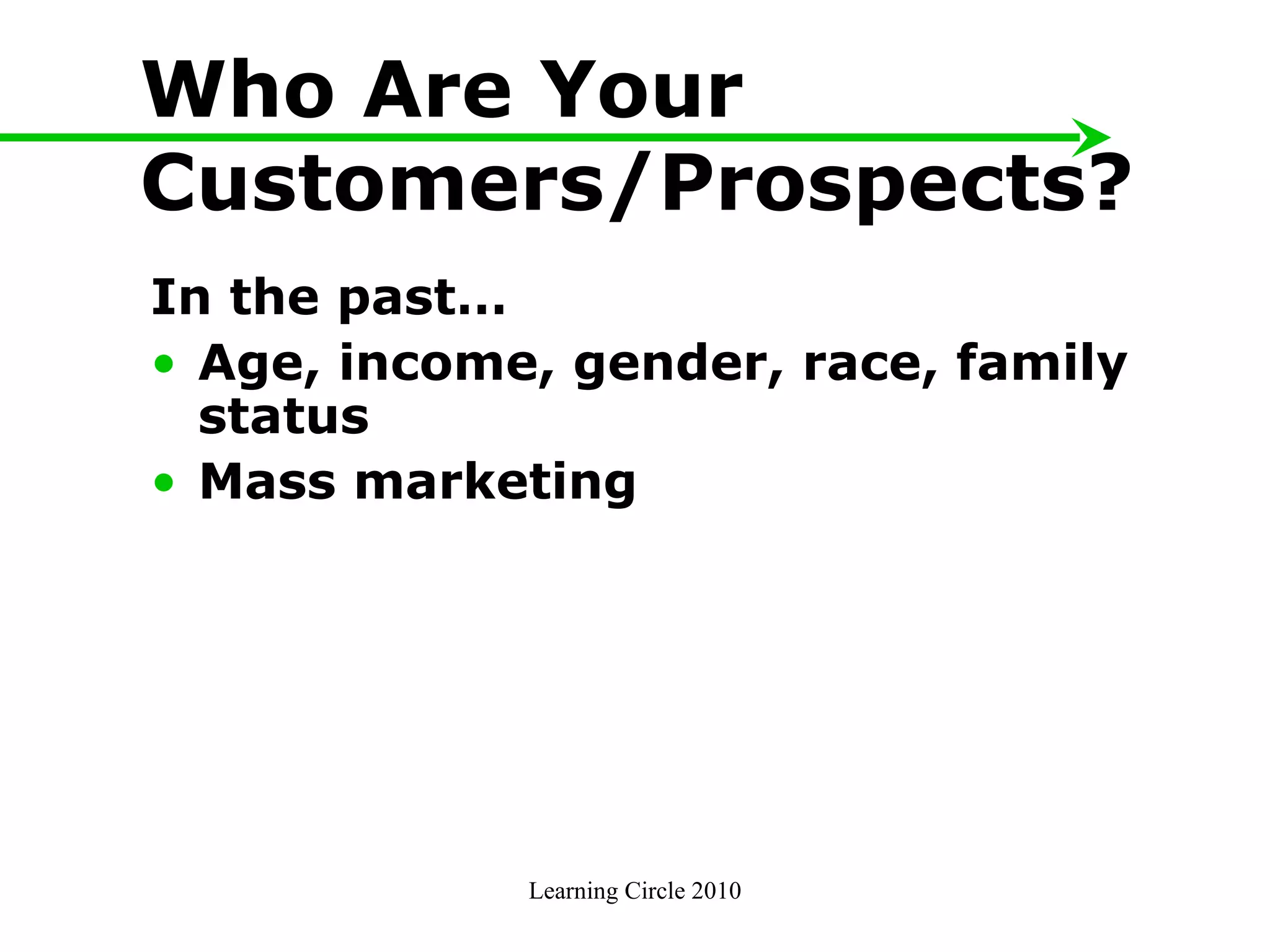 Who Are Your Customers/Prospects? In the past… Age, income, gender, race, family status  Mass marketing  Learning Circle 2010 