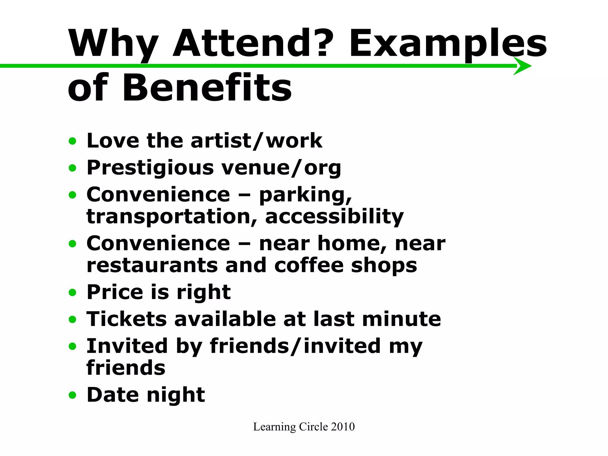 Why Attend? Examples of Benefits Love the artist/work  Prestigious venue/org Convenience – parking, transportation, accessibility Convenience – near home, near restaurants and coffee shops Price is right Tickets available at last minute Invited by friends/invited my friends Date night Learning Circle 2010 