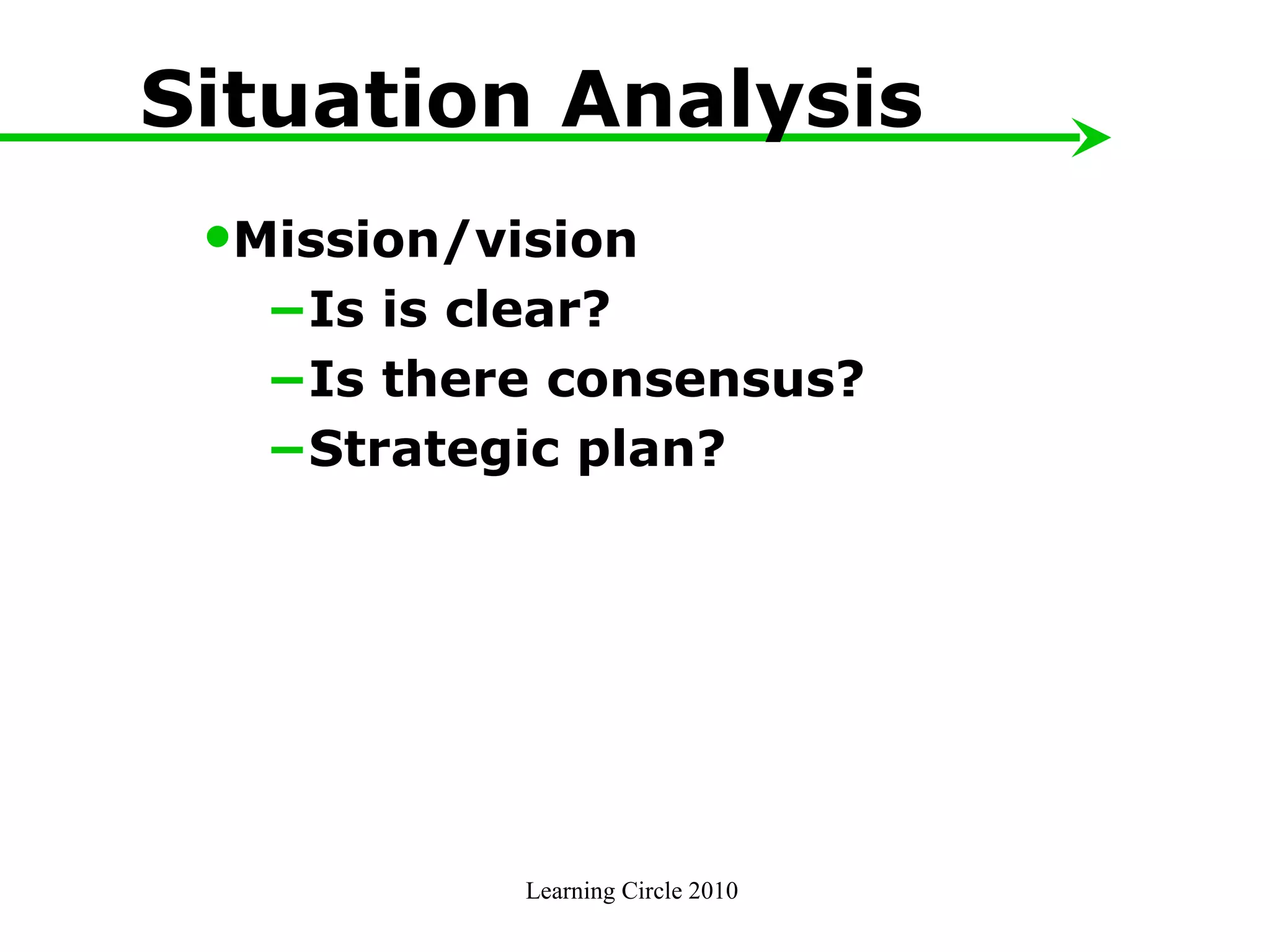 Learning Circle 2010  Situation Analysis Mission/vision − Is is clear? − Is there consensus? − Strategic plan?  
