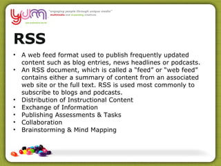 RSS A web feed format used to publish frequently updated content such as blog entries, news headlines or podcasts. An RSS document, which is called a “feed” or “web feed” contains either a summary of content from an associated web site or the full text. RSS is used most commonly to subscribe to blogs and podcasts. Distribution of Instructional Content Exchange of Information Publishing Assessments & Tasks Collaboration Brainstorming & Mind Mapping 