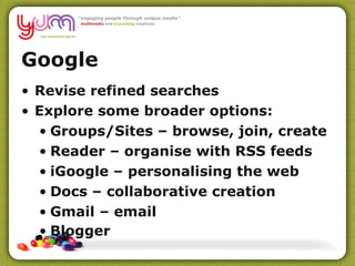 Google Revise refined searches Explore some broader options: Groups/Sites – browse, join, create Reader – organise with RSS feeds iGoogle – personalising the web Docs – collaborative creation  Gmail – email Blogger 