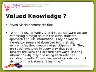 Valued Knowledge ?  Bryan Sinclair comments that “ With the rise of Web 2.0 and social software we are witnessing a major shift in the ways students approach and use information. They no longer merely consume and download information; increasingly, they create and participate in it. They are social creatures in every way that past generations were and in some new ways, sharing information digitally and using each other as sounding boards. They value social experiences that blend communication and learning.”  
