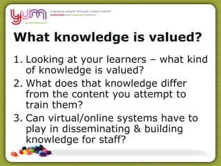 What knowledge is valued?  Looking at your learners – what kind of knowledge is valued? What does that knowledge differ from the content you attempt to train them? Can virtual/online systems have to play in disseminating & building knowledge for staff? 