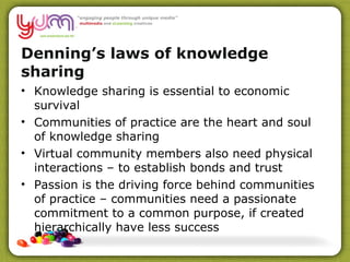 Denning’s laws of knowledge sharing  Knowledge sharing is essential to economic survival Communities of practice are the heart and soul of knowledge sharing Virtual community members also need physical interactions – to establish bonds and trust  Passion is the driving force behind communities of practice – communities need a passionate commitment to a common purpose, if created hierarchically have less success  