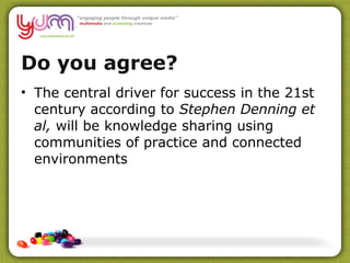 Do you agree? The central driver for success in the 21st century according to  Stephen Denning et al,  will be knowledge sharing using communities of practice and connected environments 