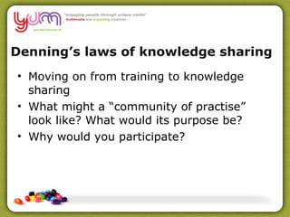 Denning’s laws of knowledge sharing  Moving on from training to knowledge sharing What might a “community of practise” look like? What would its purpose be? Why would you participate? 