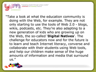 “ Take a look at what the education community is doing with the Web, for example. They are not only starting to use the tools of Web 2.0 - blogs, wikis, podcasts, etc. They’re also adapting to a new generation of kids who are growing up on the Web, the so-called ‘ Digital Natives ’. The challenge for educators now and for the future is to learn and teach Internet literacy, converse and collaborate with their students using Web tools, and help our children make sense of the huge amounts of information and media that surround us.” 