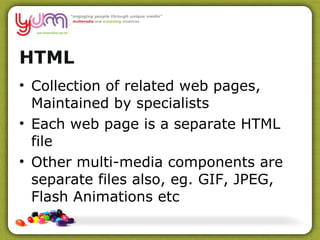 HTML Collection of related web pages, Maintained by specialists Each web page is a separate HTML file Other multi-media components are separate files also, eg. GIF, JPEG, Flash Animations etc 