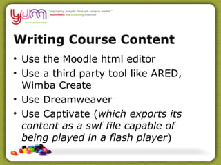 Writing Course Content Use the Moodle html editor Use a third party tool like ARED, Wimba Create Use Dreamweaver Use Captivate ( which exports its content as a swf file capable of being played in a flash player ) 