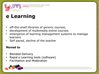 e Learning off-the-shelf libraries of generic courses,  development of multimedia online courses emergence of learning management systems to manage learners Self paced, decline of the teacher Moved to Blended Delivery Rapid e Learning tools (software) Facilitation and Moderation 