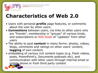 Characteristics of Web 2.0 •  Users with personal  profile  page features, or comments about the user by other users. •  Connections  between users, via links to other users who are “friends”, membership in “groups” of various kinds, and subscriptions or  RSS feeds  of “updates” from other users •  The ability to post  content  in many forms: photos, videos, blogs, comments and ratings on other users’ content,  tagging  of own content. •  embedding of various rich content types (e.g. Flash videos, posts, PowerPoint's, Documents podcasts etc), and communication with other users through internal email or mobile phone or from third party content 