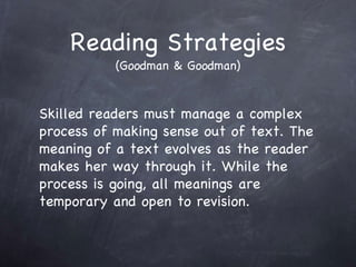 Reading Strategies (Goodman & Goodman) Skilled readers must manage a complex process of making sense out of text. The meaning of a text evolves as the reader makes her way through it. While the process is going, all meanings are temporary and open to revision. 
