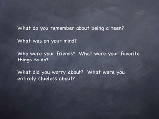 What do you remember about being a teen? What was on your mind? Who were your friends?  What were your favorite things to do? What did you worry about?  What were you entirely clueless about? 