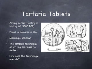 Tartaria Tablets Among earliest writing in history (C. 5500 BCE) Found in Romania in 1961 Meaning… unknown The complex technology of writing continues to evolve… How does the technology operate? 