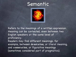 Semantic Refers to the meanings of a written expression. Meaning can be contested, even between two English speakers at the same level of proficiency.  Readers may find different meanings, for example, between  denotation , or literal meaning, and  connotation , or figurative meanings (sometimes considered part of pragmatics). 