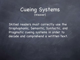 Cueing Systems (Weaver) Skilled readers must correctly use the Graphophonic, Semantic, Syntactic, and Pragmatic cueing systems in order to decode and comprehend a written text. 