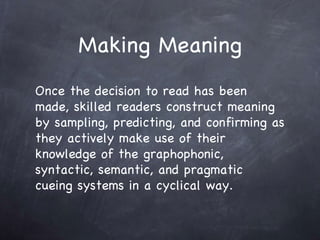 Making Meaning Once the decision to read has been made, skilled readers construct meaning by sampling, predicting, and confirming as they actively make use of their knowledge of the graphophonic, syntactic, semantic, and pragmatic cueing systems in a cyclical way.  