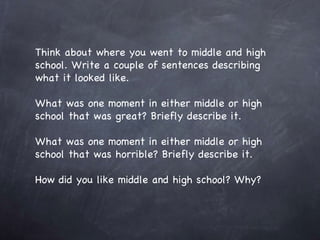 Think about where you went to middle and high school. Write a couple of sentences describing what it looked like. What was one moment in either middle or high school that was great? Briefly describe it. What was one moment in either middle or high school that was horrible? Briefly describe it. How did you like middle and high school? Why? 