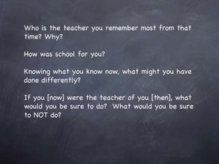 Who is the teacher you remember most from that time? Why? How was school for you? Knowing what you know now, what might you have done differently? If you [now] were the teacher of you [then], what would you be sure to do?  What would you be sure to NOT do? 