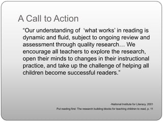 A Call to Action	“Our understanding of  ‘what works’ in reading is dynamic and fluid, subject to ongoing review and assessment through quality research… We encourage all teachers to explore the research, open their minds to changes in their instructional practice, and take up the challenge of helping all children become successful readers.”-National Institute for Literacy, 2001Put reading first: The research building blocks for teaching children to read, p. 11