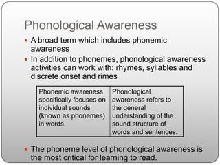Phonological AwarenessA broad term which includes phonemic awarenessIn addition to phonemes, phonological awareness activities can work with: rhymes, syllables and discrete onset and rimesThe phoneme level of phonological awareness is the most critical for learning to read.