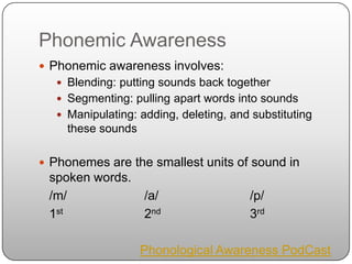 Phonemic AwarenessPhonemic awareness involves:Blending: putting sounds back togetherSegmenting: pulling apart words into soundsManipulating: adding, deleting, and substituting these soundsPhonemes are the smallest units of sound in spoken words.	/m/			/a/			/p/ 	1st 			2nd 			3rdPhonological Awareness PodCast