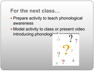 For the next class…Prepare activity to teach phonological awarenessModel activity to class or present video introducing phonological awareness