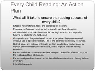 Every Child Reading: An Action PlanWhat will it take to ensure the reading success of every child?Effective new materials, tools, and strategies for teachers.Extensive professional development to learn to use there strategies.Additional staff to reduce class sizes for reading instruction and to provide tutoring for students who fall behind.Changes in school organizations for more appropriate class groupings and effective use of special education, Title I, and other supplementary resources.District, state, and national policies to set high standards of performance, to support effective classroom instructions, and to improve teacher training programs.Parents and other community members to support intensified efforts to improve the reading ability of all students.Parents and guardians to ensure that their children arrive at school ready to learn every day.Intensified research.