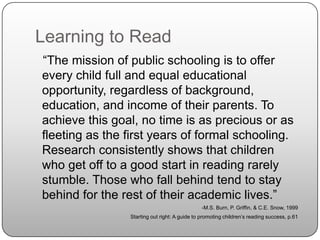 Learning to Read   “The mission of public schooling is to offer every child full and equal educational opportunity, regardless of background, education, and income of their parents. To achieve this goal, no time is as precious or as fleeting as the first years of formal schooling. Research consistently shows that children who get off to a good start in reading rarely stumble. Those who fall behind tend to stay behind for the rest of their academic lives.”-M.S. Burn, P. Griffin, & C.E. Snow, 1999Starting out right: A guide to promoting children’s reading success, p.61