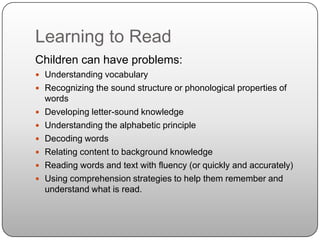 Learning to ReadChildren can have problems:Understanding vocabularyRecognizing the sound structure or phonological properties of wordsDeveloping letter-sound knowledgeUnderstanding the alphabetic principleDecoding wordsRelating content to background knowledgeReading words and text with fluency (or quickly and accurately)Using comprehension strategies to help them remember and understand what is read.